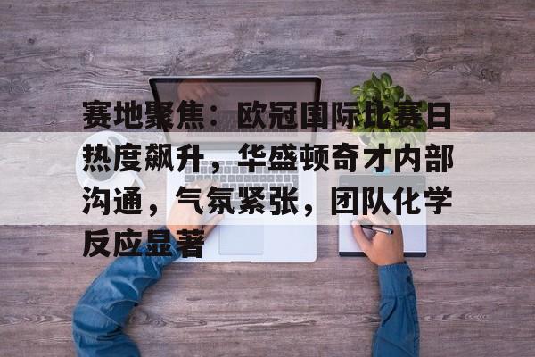 赛地聚焦：欧冠国际比赛日热度飙升，华盛顿奇才内部沟通，气氛紧张，团队化学反应显著的简单介绍